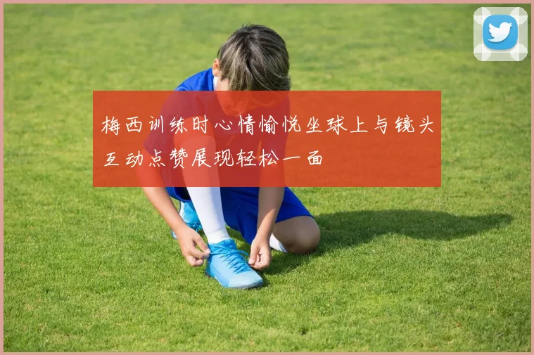 梅西训练时心情愉悦坐球上与镜头互动点赞展现轻松一面