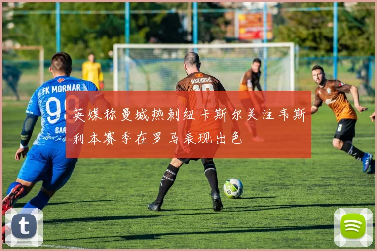 英媒称曼城热刺纽卡斯尔关注韦斯利本赛季在罗马表现出色