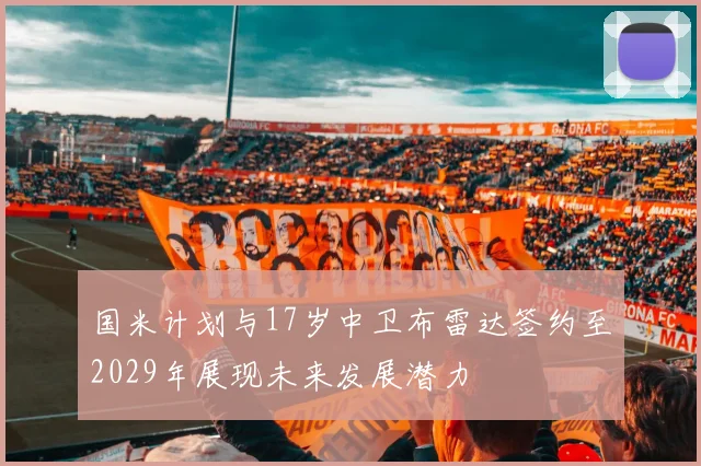 国米计划与17岁中卫布雷达签约至2029年展现未来发展潜力