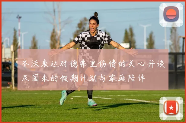 齐沃表达对德弗里伤情的关心并谈及国米的假期计划与家庭陪伴