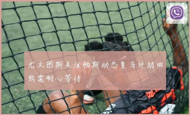 尤文图斯关注帕斯动态皇马计划回购需耐心等待
