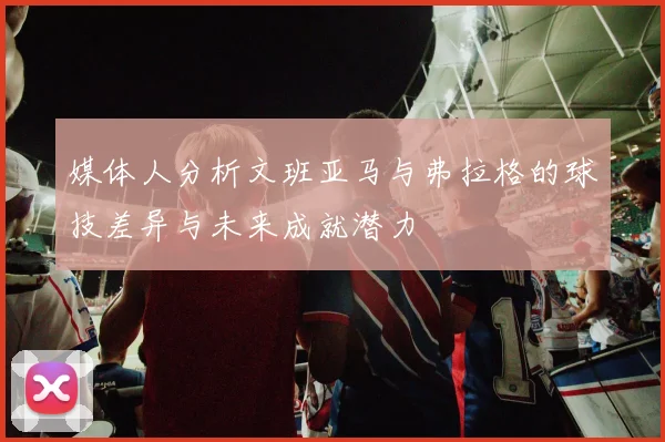媒体人分析文班亚马与弗拉格的球技差异与未来成就潜力