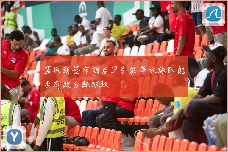 篮网新签布朗后卫引发争议球队能否有效分配球权