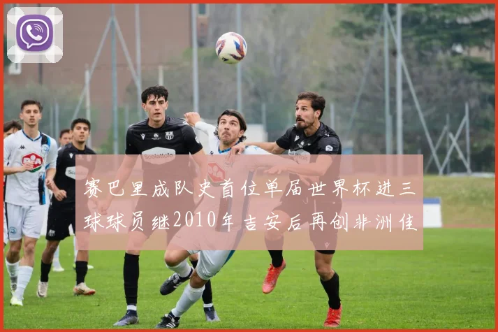 赛巴里成队史首位单届世界杯进三球球员继2010年吉安后再创非洲佳绩