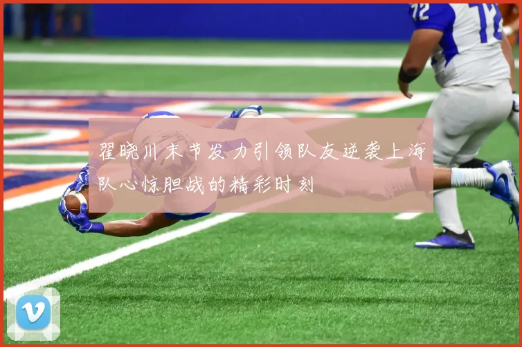 翟晓川末节发力引领队友逆袭上海队心惊胆战的精彩时刻
