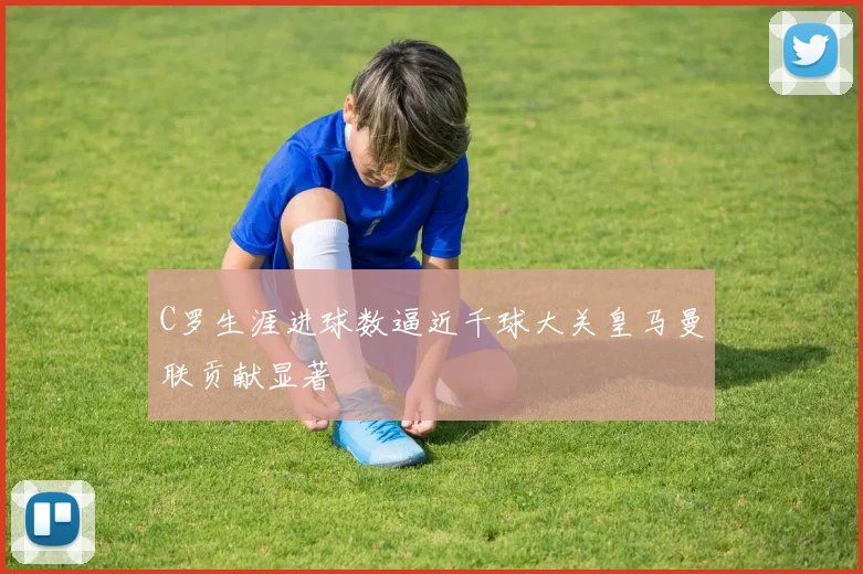 C罗生涯进球数逼近千球大关皇马曼联贡献显著