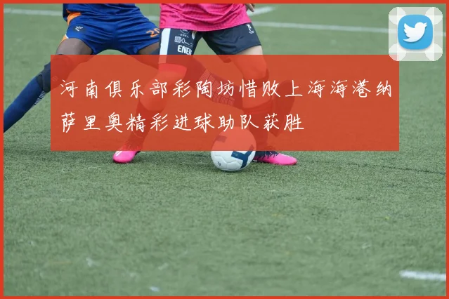 河南俱乐部彩陶坊惜败上海海港纳萨里奥精彩进球助队获胜