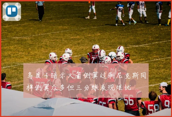 乌度卡暗示火箭侧翼过剩尼克斯同样侧翼众多但三分球表现堪忧
