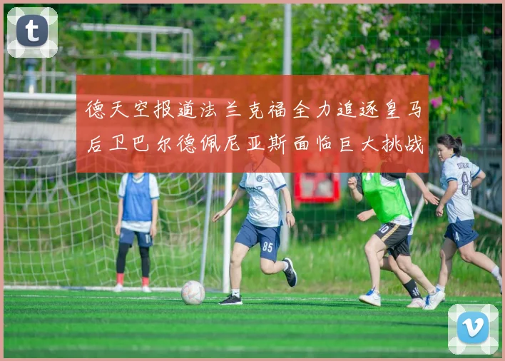 德天空报道法兰克福全力追逐皇马后卫巴尔德佩尼亚斯面临巨大挑战