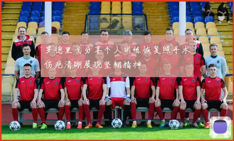 罗德里戈分享个人训练恢复照手术伤疤清晰展现坚韧精神