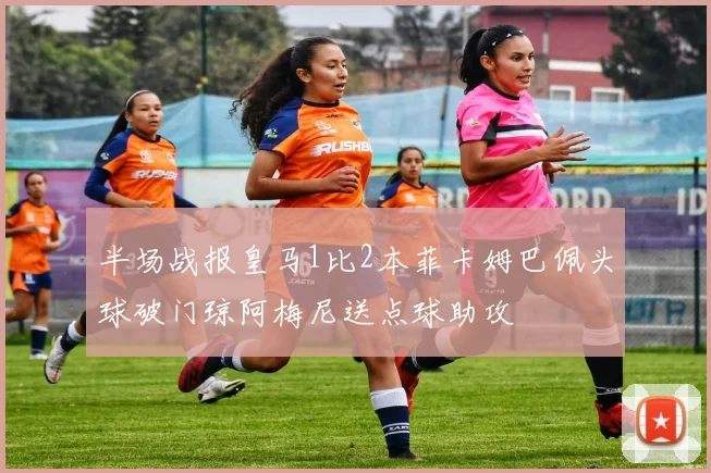 半场战报皇马1比2本菲卡姆巴佩头球破门琼阿梅尼送点球助攻