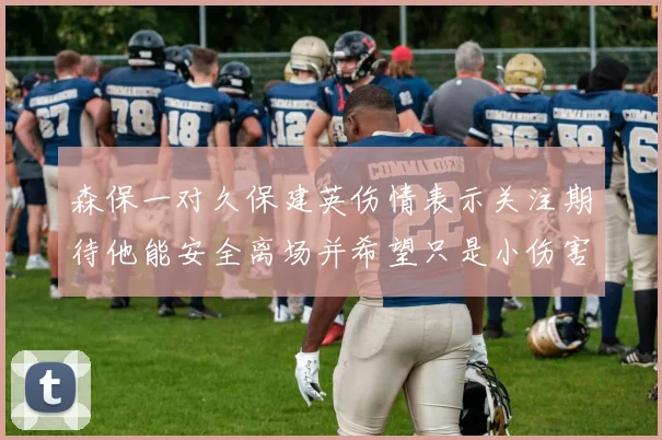 森保一对久保建英伤情表示关注期待他能安全离场并希望只是小伤害
