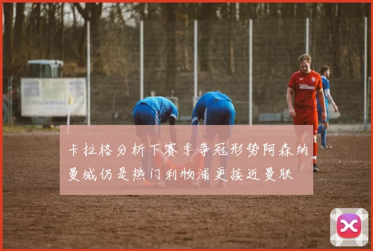 卡拉格分析下赛季争冠形势阿森纳曼城仍是热门利物浦更接近曼联