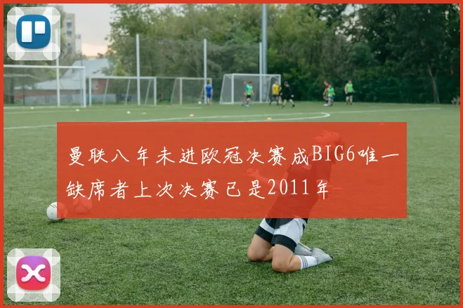 曼联八年未进欧冠决赛成BIG6唯一缺席者上次决赛已是2011年